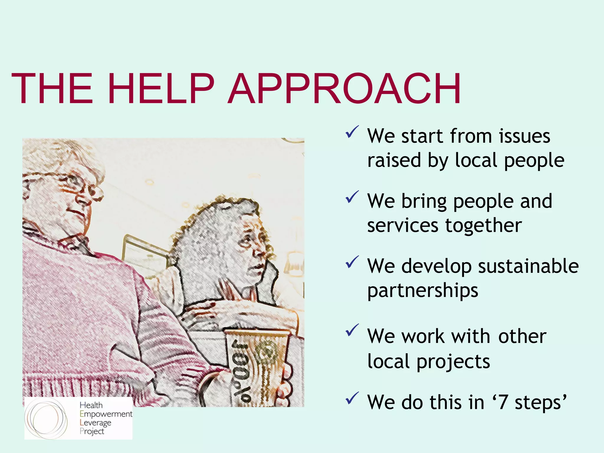 THE HELP APPROACH
             We start from issues
              raised by local people
             We bring people and
              services together
             We develop sustainable
              partnerships

             We work with other
              local projects
             We do this in ‘7 steps’
 