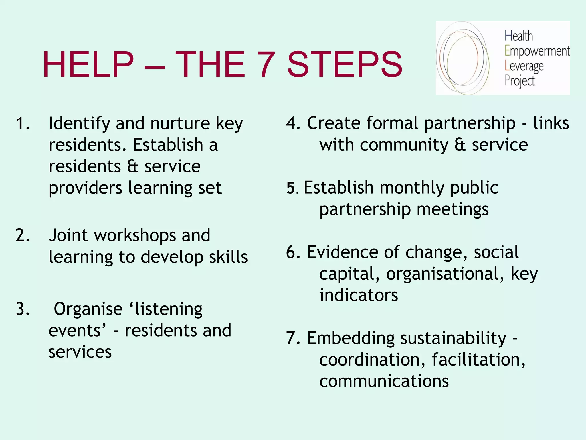 HELP – THE 7 STEPS
1. Identify and nurture key     4. Create formal partnership - links
   residents. Establish a           with community & service
   residents & service
   providers learning set       5. Establish monthly public
                                    partnership meetings
2. Joint workshops and
   learning to develop skills   6. Evidence of change, social
                                    capital, organisational, key
                                    indicators
3.    Organise ‘listening
     events’ - residents and    7. Embedding sustainability -
     services                       coordination, facilitation,
                                    communications
 