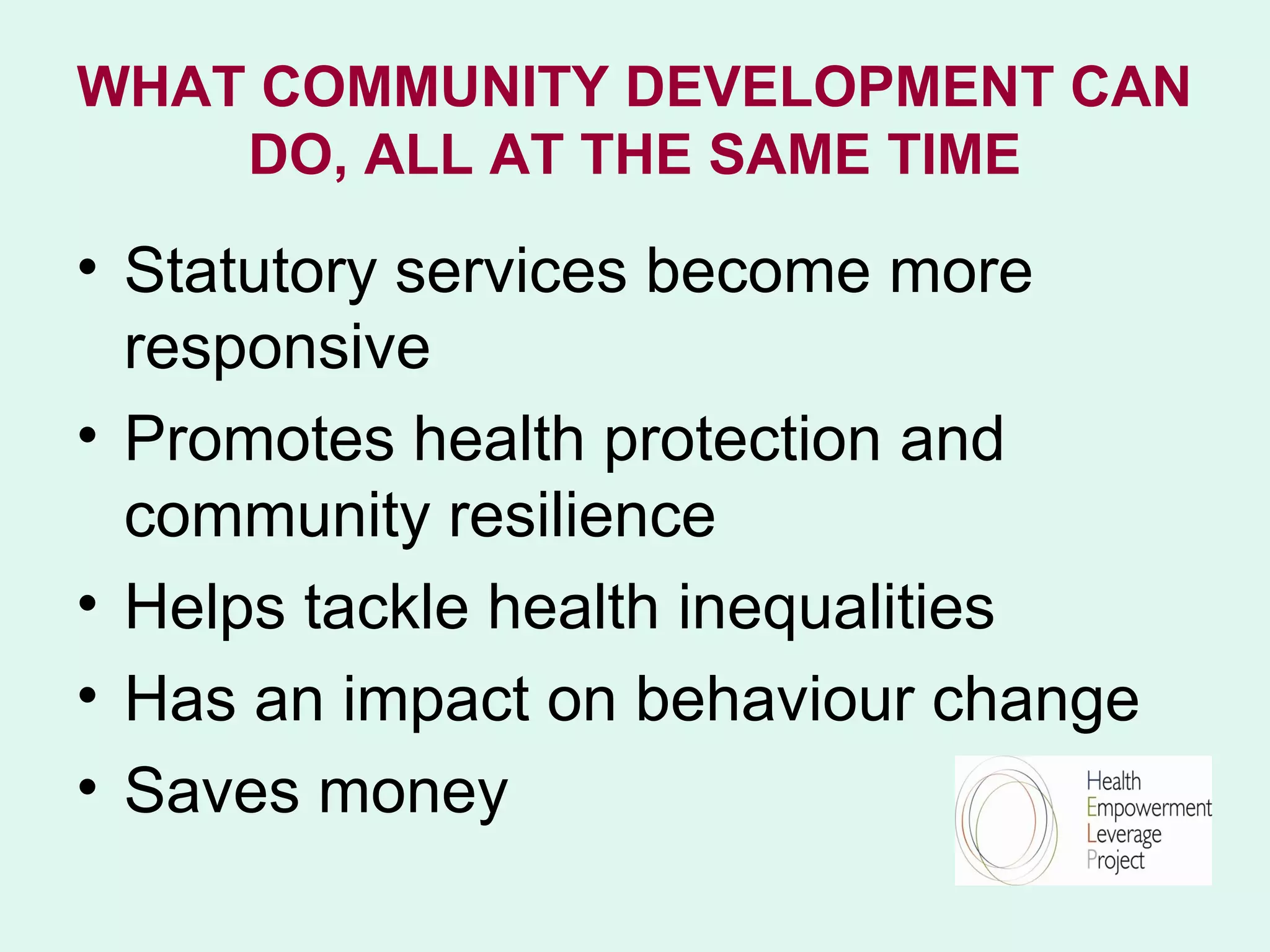 WHAT COMMUNITY DEVELOPMENT CAN
    DO, ALL AT THE SAME TIME

• Statutory services become more
  responsive
• Promotes health protection and
  community resilience
• Helps tackle health inequalities
• Has an impact on behaviour change
• Saves money
 