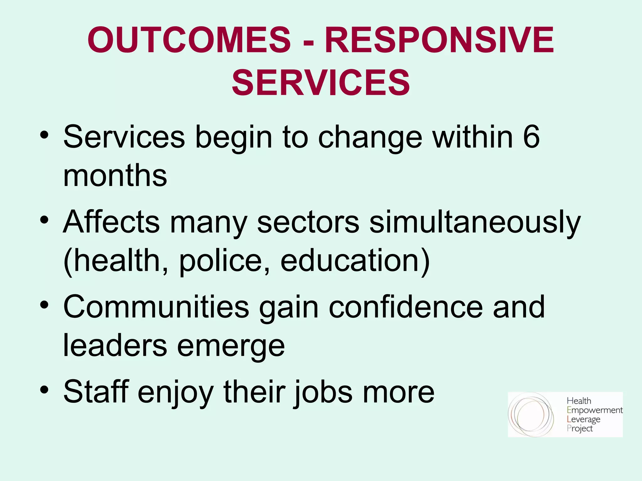 OUTCOMES - RESPONSIVE
         SERVICES
• Services begin to change within 6
  months
• Affects many sectors simultaneously
  (health, police, education)
• Communities gain confidence and
  leaders emerge
• Staff enjoy their jobs more
 