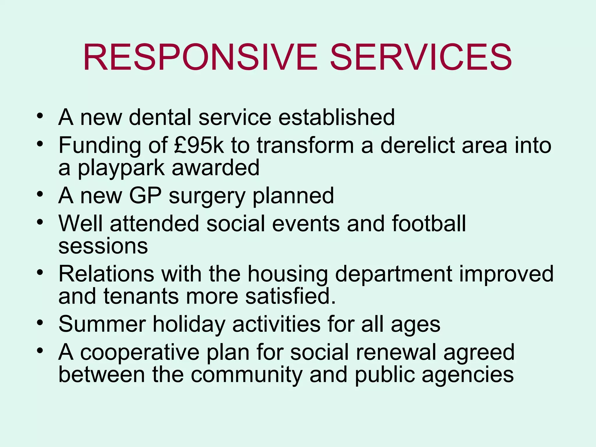 RESPONSIVE SERVICES
• A new dental service established
• Funding of £95k to transform a derelict area into
  a playpark awarded
• A new GP surgery planned
• Well attended social events and football
  sessions
• Relations with the housing department improved
  and tenants more satisfied.
• Summer holiday activities for all ages
• A cooperative plan for social renewal agreed
  between the community and public agencies
 