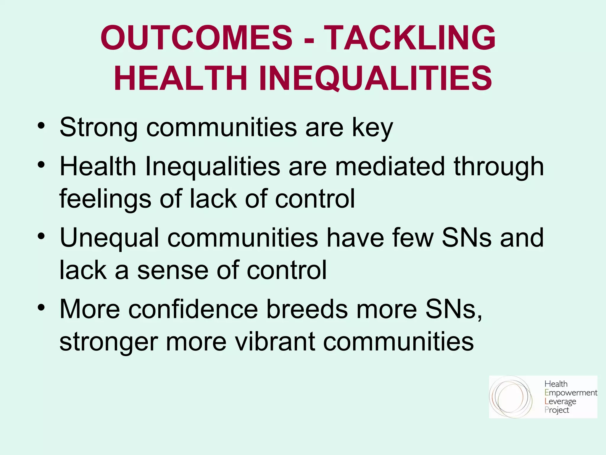 OUTCOMES - TACKLING
     HEALTH INEQUALITIES
• Strong communities are key
• Health Inequalities are mediated through
  feelings of lack of control
• Unequal communities have few SNs and
  lack a sense of control
• More confidence breeds more SNs,
  stronger more vibrant communities
 