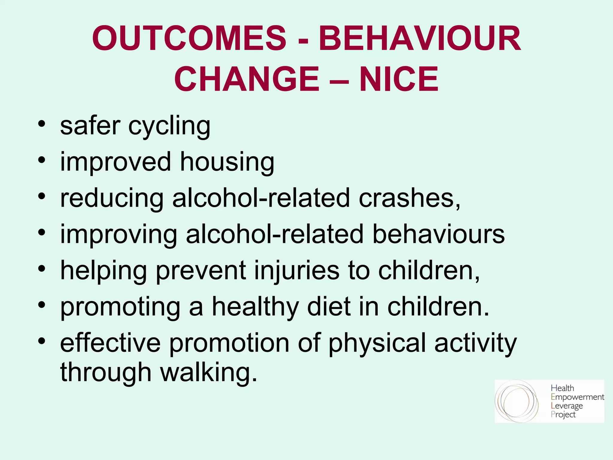 OUTCOMES - BEHAVIOUR
         CHANGE – NICE
•   safer cycling
•   improved housing
•   reducing alcohol-related crashes,
•   improving alcohol-related behaviours
•   helping prevent injuries to children,
•   promoting a healthy diet in children.
•   effective promotion of physical activity
    through walking.
 