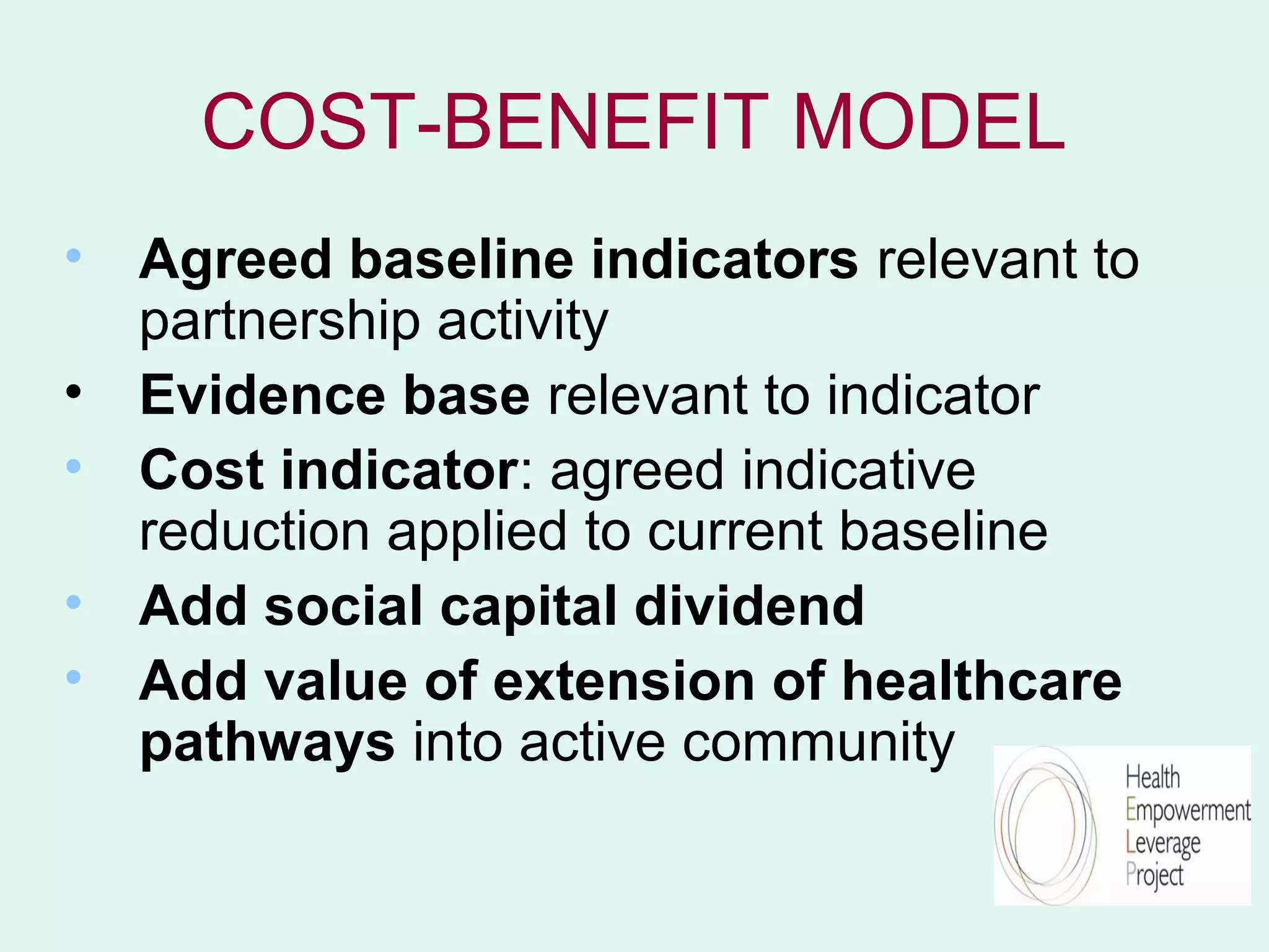 COST-BENEFIT MODEL
• Agreed baseline indicators relevant to
  partnership activity
• Evidence base relevant to indicator
• Cost indicator: agreed indicative
  reduction applied to current baseline
• Add social capital dividend
• Add value of extension of healthcare
  pathways into active community
 