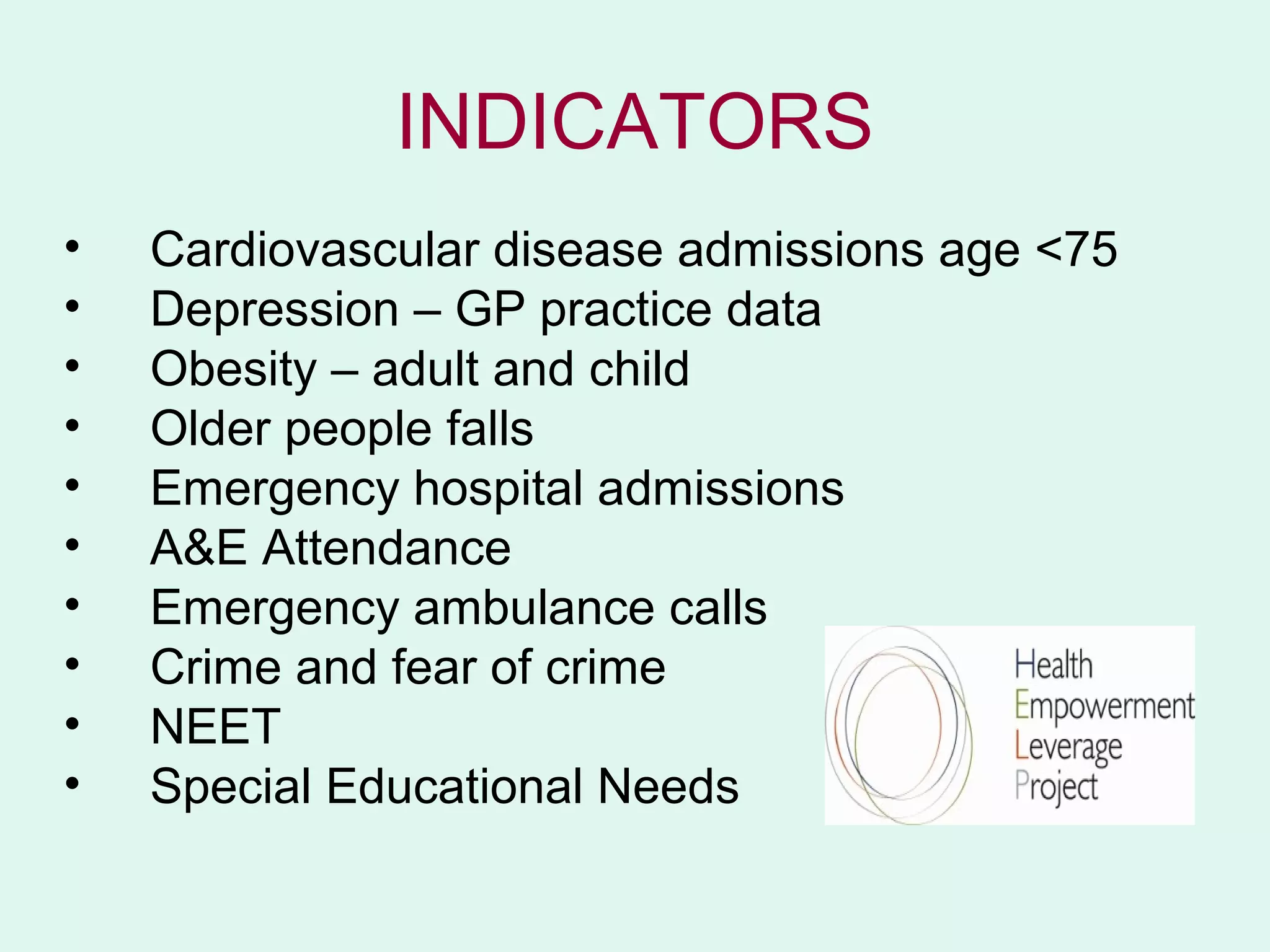 INDICATORS
•   Cardiovascular disease admissions age <75
•   Depression – GP practice data
•   Obesity – adult and child
•   Older people falls
•   Emergency hospital admissions
•   A&E Attendance
•   Emergency ambulance calls
•   Crime and fear of crime
•   NEET
•   Special Educational Needs
 