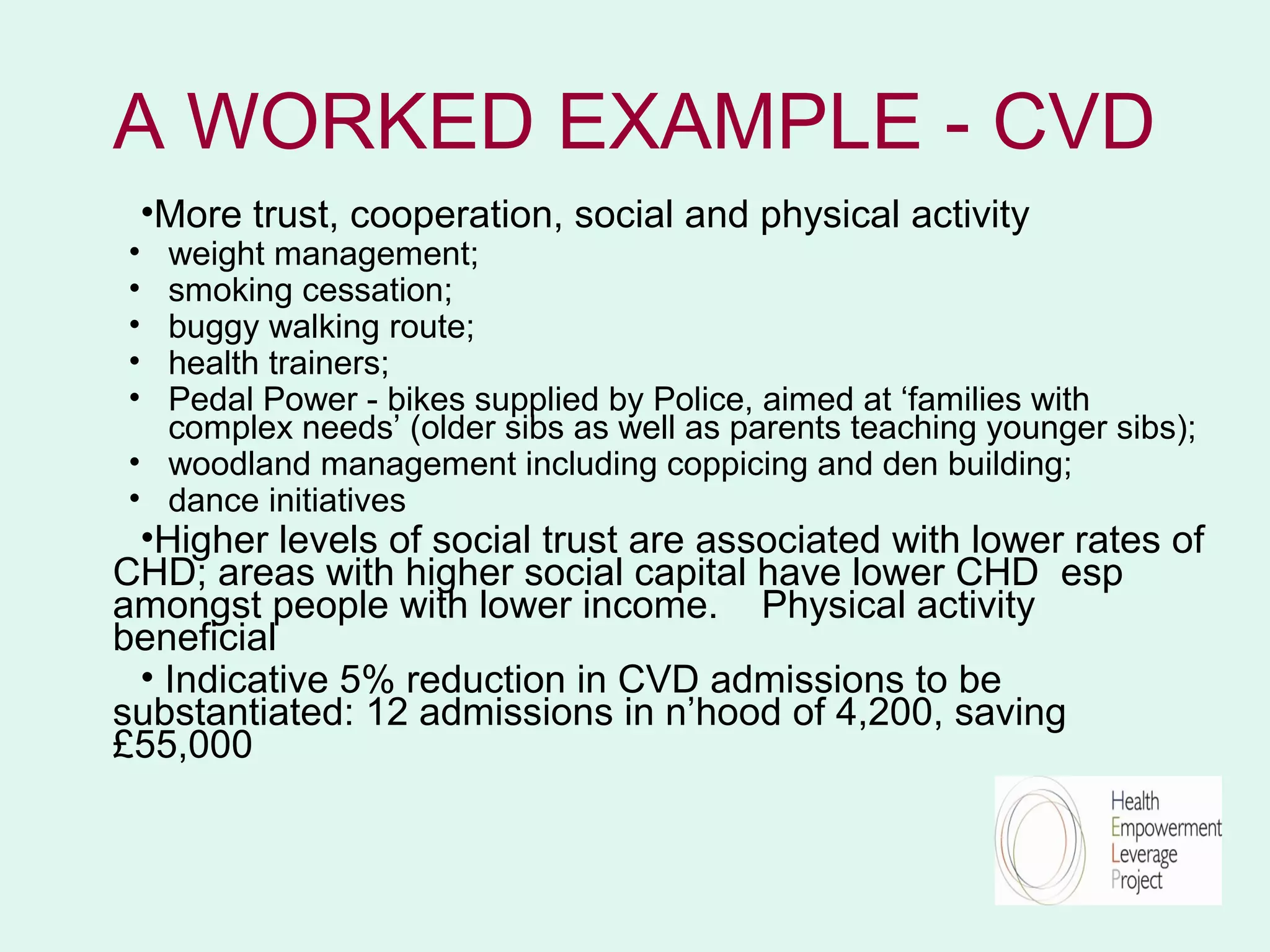 A WORKED EXAMPLE - CVD
    •More trust, cooperation, social and physical activity
• weight management;
• smoking cessation;
• buggy walking route;
• health trainers;
• Pedal Power - bikes supplied by Police, aimed at ‘families with
  complex needs’ (older sibs as well as parents teaching younger sibs);
• woodland management including coppicing and den building;
• dance initiatives
 •Higher levels of social trust are associated with lower rates of
CHD; areas with higher social capital have lower CHD esp
amongst people with lower income. Physical activity
beneficial
 • Indicative 5% reduction in CVD admissions to be
substantiated: 12 admissions in n’hood of 4,200, saving
£55,000
 