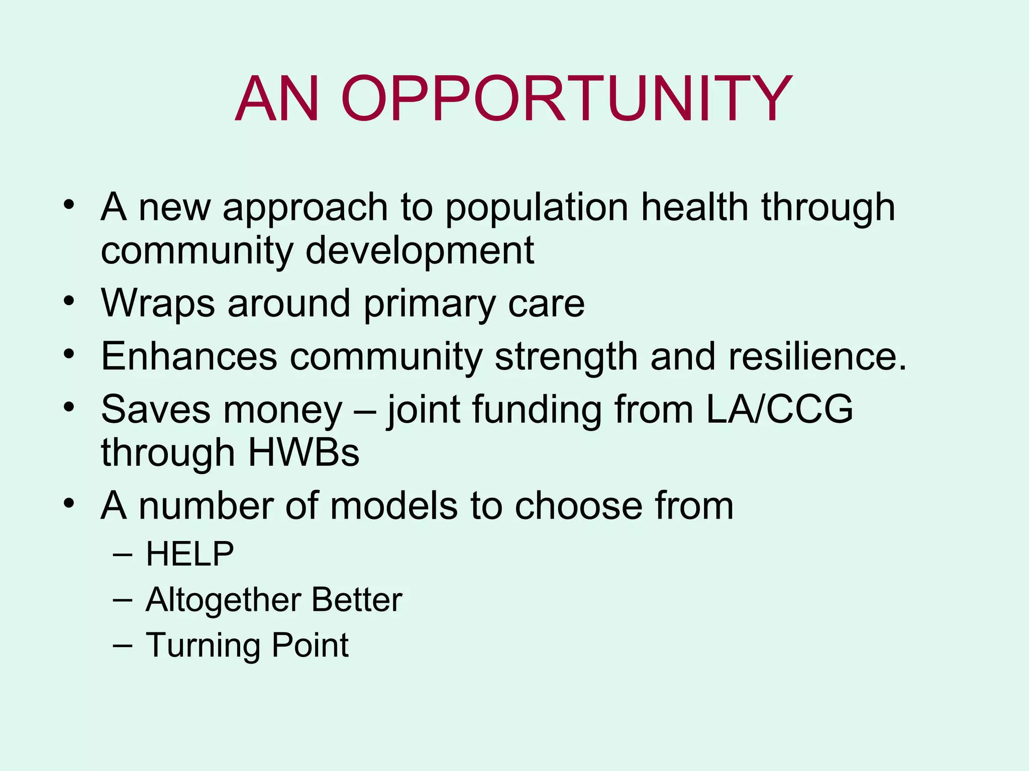 AN OPPORTUNITY
• A new approach to population health through
  community development
• Wraps around primary care
• Enhances community strength and resilience.
• Saves money – joint funding from LA/CCG
  through HWBs
• A number of models to choose from
  – HELP
  – Altogether Better
  – Turning Point
 