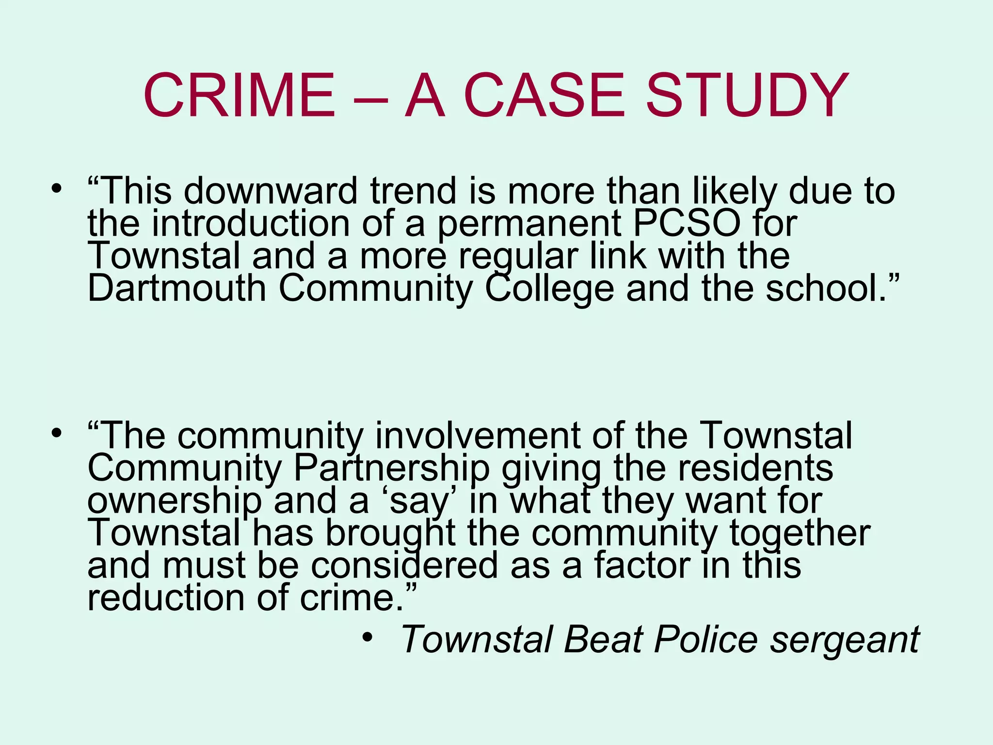 CRIME – A CASE STUDY
• “This downward trend is more than likely due to
  the introduction of a permanent PCSO for
  Townstal and a more regular link with the
  Dartmouth Community College and the school.”


• “The community involvement of the Townstal
  Community Partnership giving the residents
  ownership and a ‘say’ in what they want for
  Townstal has brought the community together
  and must be considered as a factor in this
  reduction of crime.”
                   • Townstal Beat Police sergeant
 