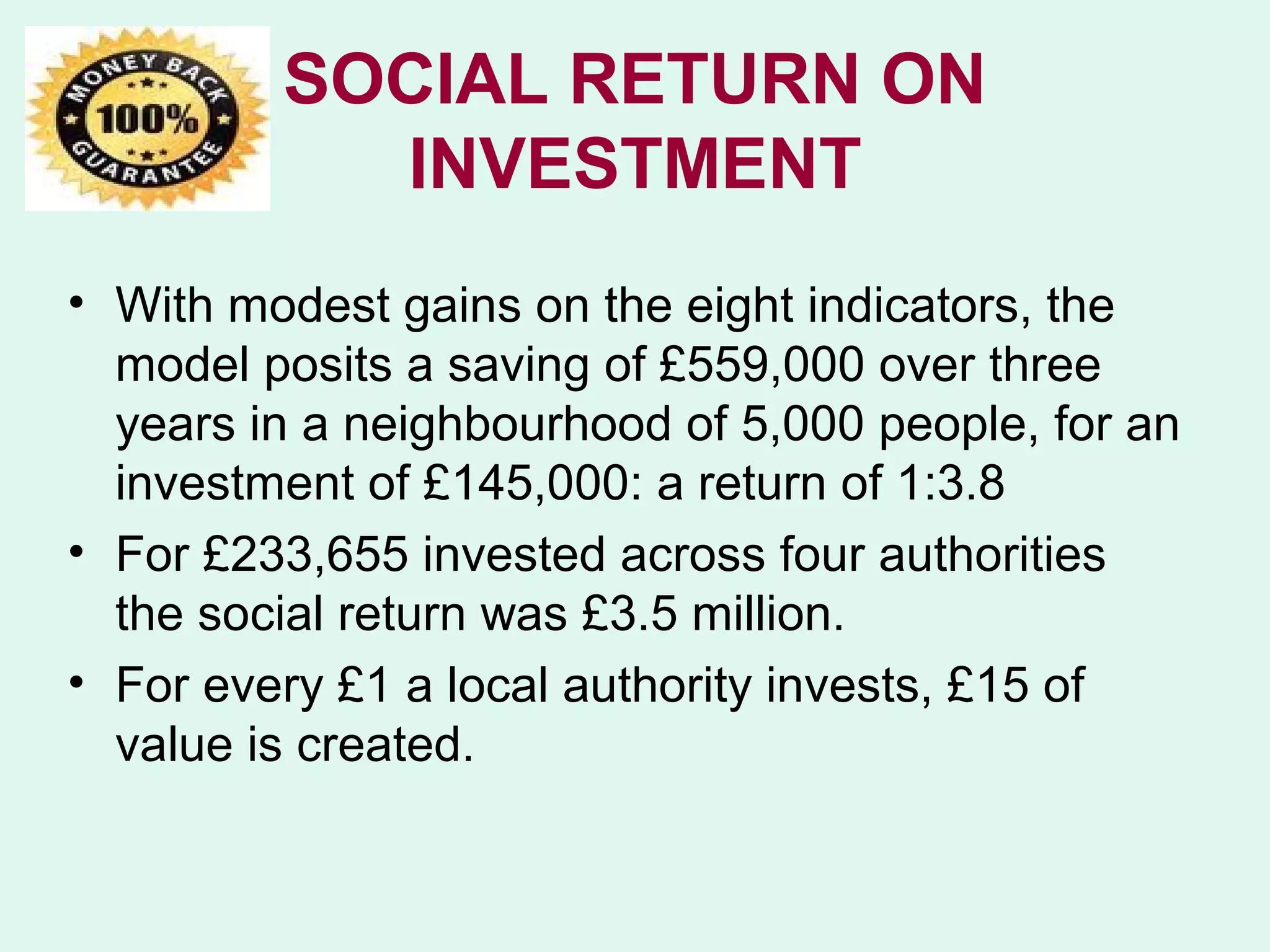 SOCIAL RETURN ON
           INVESTMENT
• With modest gains on the eight indicators, the
  model posits a saving of £559,000 over three
  years in a neighbourhood of 5,000 people, for an
  investment of £145,000: a return of 1:3.8
• For £233,655 invested across four authorities
  the social return was £3.5 million.
• For every £1 a local authority invests, £15 of
  value is created.
 