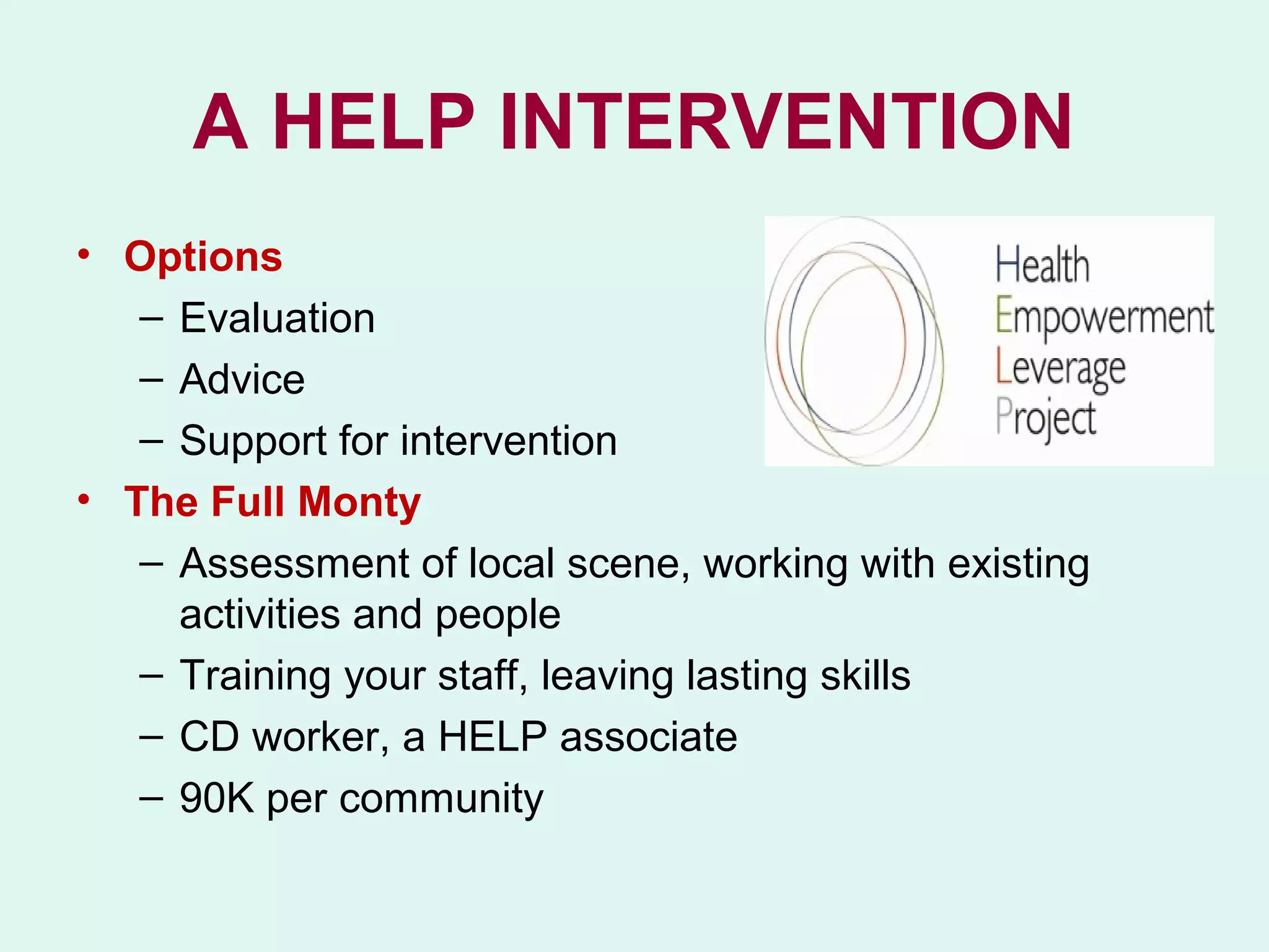 A HELP INTERVENTION
• Options
   – Evaluation
   – Advice
   – Support for intervention
• The Full Monty
   – Assessment of local scene, working with existing
     activities and people
   – Training your staff, leaving lasting skills
   – CD worker, a HELP associate
   – 90K per community
 