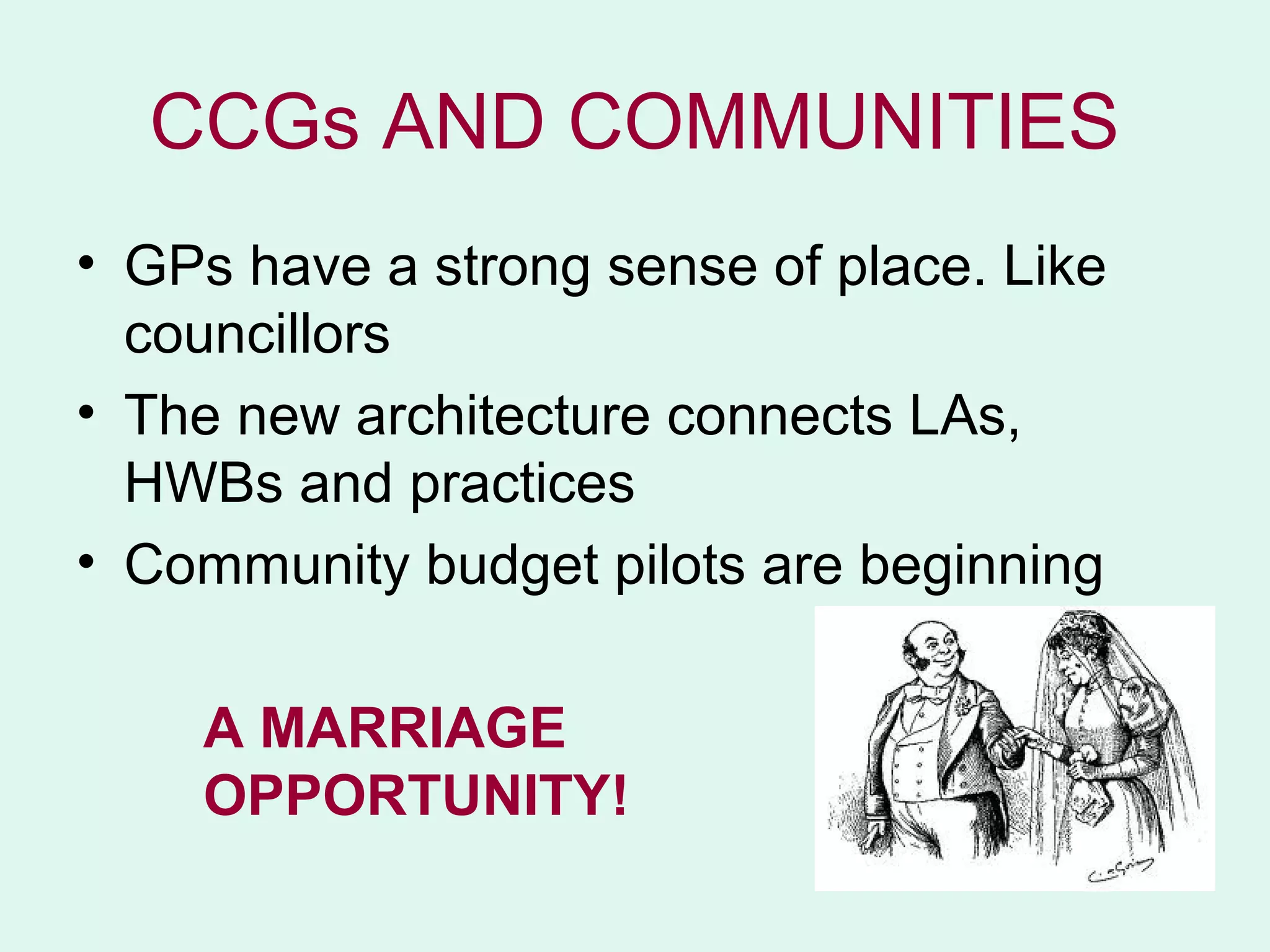 CCGs AND COMMUNITIES
• GPs have a strong sense of place. Like
  councillors
• The new architecture connects LAs,
  HWBs and practices
• Community budget pilots are beginning

    A MARRIAGE
    OPPORTUNITY!
 