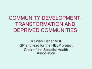COMMUNITY DEVELOPMENT,
  TRANSFORMATION AND
 DEPRIVED COMMUNITIES

        Dr Brian Fisher MBE
   GP and lead for the HELP project
     Chair of the Socialist Health
             Association
 