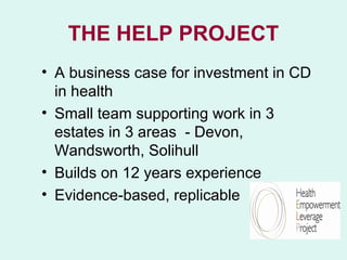 THE HELP PROJECT
• A business case for investment in CD
  in health
• Small team supporting work in 3
  estates in 3 areas - Devon,
  Wandsworth, Solihull
• Builds on 12 years experience
• Evidence-based, replicable
 