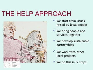THE HELP APPROACH
             We start from issues
              raised by local people
             We bring people and
              services together
             We develop sustainable
              partnerships

             We work with other
              local projects
             We do this in ‘7 steps’
 