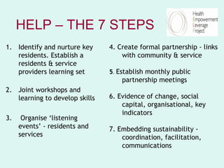 HELP – THE 7 STEPS
1. Identify and nurture key     4. Create formal partnership - links
   residents. Establish a           with community & service
   residents & service
   providers learning set       5. Establish monthly public
                                    partnership meetings
2. Joint workshops and
   learning to develop skills   6. Evidence of change, social
                                    capital, organisational, key
                                    indicators
3.    Organise ‘listening
     events’ - residents and    7. Embedding sustainability -
     services                       coordination, facilitation,
                                    communications
 