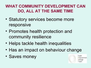 WHAT COMMUNITY DEVELOPMENT CAN
    DO, ALL AT THE SAME TIME

• Statutory services become more
  responsive
• Promotes health protection and
  community resilience
• Helps tackle health inequalities
• Has an impact on behaviour change
• Saves money
 
