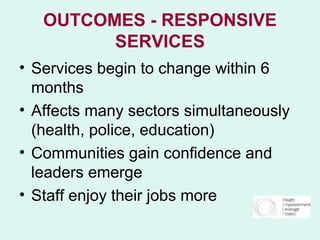 OUTCOMES - RESPONSIVE
         SERVICES
• Services begin to change within 6
  months
• Affects many sectors simultaneously
  (health, police, education)
• Communities gain confidence and
  leaders emerge
• Staff enjoy their jobs more
 