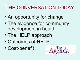 THE CONVERSATION TODAY
• An opportunity for change
• The evidence for community
  development in health
• The HELP approach
• Outcomes of HELP
• Cost-benefit
 