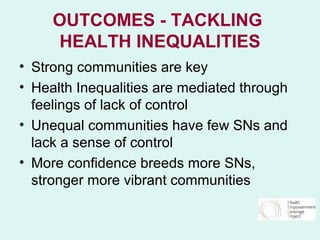 OUTCOMES - TACKLING
     HEALTH INEQUALITIES
• Strong communities are key
• Health Inequalities are mediated through
  feelings of lack of control
• Unequal communities have few SNs and
  lack a sense of control
• More confidence breeds more SNs,
  stronger more vibrant communities
 