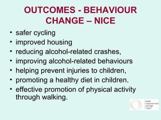 OUTCOMES - BEHAVIOUR
         CHANGE – NICE
•   safer cycling
•   improved housing
•   reducing alcohol-related crashes,
•   improving alcohol-related behaviours
•   helping prevent injuries to children,
•   promoting a healthy diet in children.
•   effective promotion of physical activity
    through walking.
 