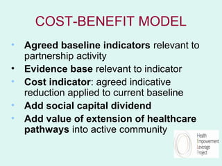 COST-BENEFIT MODEL
• Agreed baseline indicators relevant to
  partnership activity
• Evidence base relevant to indicator
• Cost indicator: agreed indicative
  reduction applied to current baseline
• Add social capital dividend
• Add value of extension of healthcare
  pathways into active community
 