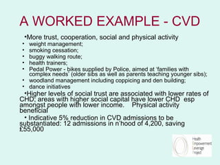 A WORKED EXAMPLE - CVD
    •More trust, cooperation, social and physical activity
• weight management;
• smoking cessation;
• buggy walking route;
• health trainers;
• Pedal Power - bikes supplied by Police, aimed at ‘families with
  complex needs’ (older sibs as well as parents teaching younger sibs);
• woodland management including coppicing and den building;
• dance initiatives
 •Higher levels of social trust are associated with lower rates of
CHD; areas with higher social capital have lower CHD esp
amongst people with lower income. Physical activity
beneficial
 • Indicative 5% reduction in CVD admissions to be
substantiated: 12 admissions in n’hood of 4,200, saving
£55,000
 