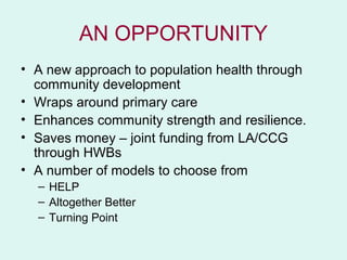 AN OPPORTUNITY
• A new approach to population health through
  community development
• Wraps around primary care
• Enhances community strength and resilience.
• Saves money – joint funding from LA/CCG
  through HWBs
• A number of models to choose from
  – HELP
  – Altogether Better
  – Turning Point
 