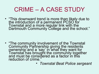 CRIME – A CASE STUDY
• “This downward trend is more than likely due to
  the introduction of a permanent PCSO for
  Townstal and a more regular link with the
  Dartmouth Community College and the school.”


• “The community involvement of the Townstal
  Community Partnership giving the residents
  ownership and a ‘say’ in what they want for
  Townstal has brought the community together
  and must be considered as a factor in this
  reduction of crime.”
                   • Townstal Beat Police sergeant
 