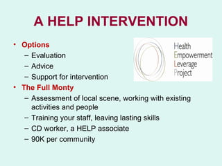 A HELP INTERVENTION
• Options
   – Evaluation
   – Advice
   – Support for intervention
• The Full Monty
   – Assessment of local scene, working with existing
     activities and people
   – Training your staff, leaving lasting skills
   – CD worker, a HELP associate
   – 90K per community
 