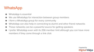 WhatsApp
● WhatsApp is essential
● We use WhatsApp for interaction between group members
● I form a WhatsApp group for every community
● WhatsApp can also help in connecting to alumni and other friend networks
● These networks can be a powerful source for getting speakers
● I prefer WhatsApp even with its 256 member limit although you can have more
members if they come through a link click
 