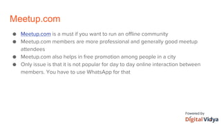 Meetup.com
● Meetup.com is a must if you want to run an offline community
● Meetup.com members are more professional and generally good meetup
attendees
● Meetup.com also helps in free promotion among people in a city
● Only issue is that it is not popular for day to day online interaction between
members. You have to use WhatsApp for that
 