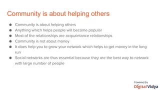 Community is about helping others
● Community is about helping others
● Anything which helps people will become popular
● Most of the relationships are acquaintance relationships
● Community is not about money
● It does help you to grow your network which helps to get money in the long
run
● Social networks are thus essential because they are the best way to network
with large number of people
 
