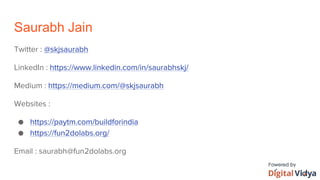 Saurabh Jain
Twitter : @skjsaurabh
LinkedIn : https://www.linkedin.com/in/saurabhskj/
Medium : https://medium.com/@skjsaurabh
Websites :
● https://paytm.com/buildforindia
● https://fun2dolabs.org/
Email : saurabh@fun2dolabs.org
 