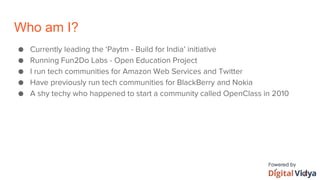 Who am I?
● Currently leading the ‘Paytm - Build for India’ initiative
● Running Fun2Do Labs - Open Education Project
● I run tech communities for Amazon Web Services and Twitter
● Have previously run tech communities for BlackBerry and Nokia
● A shy techy who happened to start a community called OpenClass in 2010
 