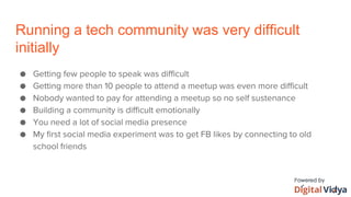 Running a tech community was very difficult
initially
● Getting few people to speak was difficult
● Getting more than 10 people to attend a meetup was even more difficult
● Nobody wanted to pay for attending a meetup so no self sustenance
● Building a community is difficult emotionally
● You need a lot of social media presence
● My first social media experiment was to get FB likes by connecting to old
school friends
 