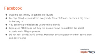 Facebook
● Used FB ads initially to get page followers
● I accept friend requests from everybody. Your FB friends become a big asset
in the long run
● You can limit permissions to unknown FB friends
● I also used FB Groups but they are spammy now. I do not like the social
experience in FB groups now
● Do not host events as FB events. Many non-serious people confirm attendance
and never come
 
