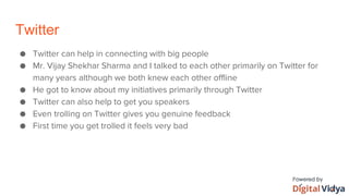 Twitter
● Twitter can help in connecting with big people
● Mr. Vijay Shekhar Sharma and I talked to each other primarily on Twitter for
many years although we both knew each other offline
● He got to know about my initiatives primarily through Twitter
● Twitter can also help to get you speakers
● Even trolling on Twitter gives you genuine feedback
● First time you get trolled it feels very bad
 