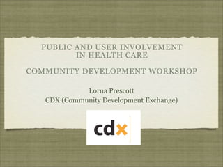 PUBLIC AND USER INVOLVEMENT
         IN HEALTH CARE

COMMUNITY DEVELOPMENT WORKSHOP

             Lorna Prescott
   CDX (Community Development Exchange)
 
