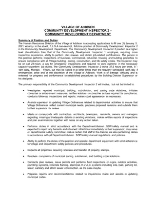 VILLAGE OF ADDISON
COMMUNITY DEVELOPMENT INSPECTOR 2 –
COMMUNITY DEVELOPMENT DEPARTMENT
Summary of Position and Duties:
The Human Resources Division of the Village of Addison is accepting applications to fill one (1) January 5,
2021 vacancy in the at-will, F.L.S.A non-exempt, full-time position of Community Development Inspector 2
in the Community Development Department. The Community Development Inspector 2 position is a higher
level classification than that of the Community Development Inspector 1 employee, requiring more
inspection experience, ability to perform plan reviews and obtain job-related certifications. The person in
this position performs inspections of business, commercial, industrial, housing and building properties to
ensure compliance with all Village building, zoning, construction, and life safety codes. The Inspector may
be on call 24-hours a day for emergency inspections and required to work overtime in the necessary
capacity to perform job duties. The Community Development Inspector 2 works 37.5 hours per week, 8 –
4pm daily, Monday – Friday, but may be called in at other times than the regularly-scheduled work-day if
emergencies arise and at the discretion of the Village of Addison. Work is of average difficulty and is
reviewed for progress and conformance to established procedures by the Building Division Supervisor or
his designee.
The primary responsibility of the Community Development Inspector 2 will involve, but not be limited to:
 Investigates reported municipal, building, sub-division, and zoning code violations; initiates
corrective or enforcement measures; notifies violators or corrective actions required for compliance;
conducts follow-up inspections and reports; makes court appearance as necessary.
 Assists supervisor in updating Village Ordinances related to departmental activities to ensure that
Village Ordinances reflect current municipal needs; prepares proposed revisions and submits them
to their supervisor for review.
 Meets or corresponds with contractors, architects, developers, residents, owners and managers
regarding missing or inadequate details or existing violations; makes written reports of inspections
and plan examinations together with notes on any action taken.
 Performs duties in strict accordance with the Department/division SOP/safety manual and is
expected to report any hazards and observed infractions immediately to their supervisor; may serve
on departmental safety committee; makes certain that staff in the division are also performing duties
in accordance with all Department/division SOP/safety manual regulations and policies.
 Ability to perform the duties of the position and operate department equipment with strict adherence
to Village and Department safety policies and procedures.
 Inspects all properties requiring licenses and transfer of property stamps.
 Resolves complaints of municipal zoning, subdivision, and building code violations.
 Conducts plan reviews, issue permits and performs field inspections on signs, outdoor activities,
plumbing systems, concrete framing, electrical, H.V.A.C. systems including site, road, parking lot,
water, sanitary and storm sewer construction, as the case maybe.
 Prepares reports and recommendations related to inspections made and assists in updating
municipal codes.
 