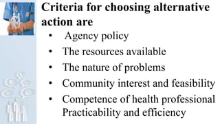 Criteria for choosing alternative
action are
• Agency policy
• The resources available
• The nature of problems
• Community interest and feasibility
• Competence of health professional
Practicability and efficiency
 
