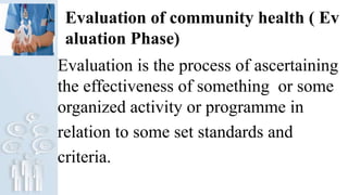 Evaluation of community health ( Ev
aluation Phase)
Evaluation is the process of ascertaining
the effectiveness of something or some
organized activity or programme in
relation to some set standards and
criteria.
 