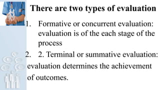 There are two types of evaluation
1. Formative or concurrent evaluation:
evaluation is of the each stage of the
process
2. 2. Terminal or summative evaluation:
evaluation determines the achievement
of outcomes.
 