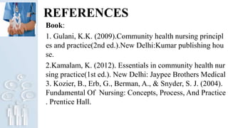 REFERENCES
Book:
1. Gulani, K.K. (2009).Community health nursing principl
es and practice(2nd ed.).New Delhi:Kumar publishing hou
se.
2.Kamalam, K. (2012). Essentials in community health nur
sing practice(1st ed.). New Delhi: Jaypee Brothers Medical
3. Kozier, B., Erb, G., Berman, A., & Snyder, S. J. (2004).
Fundamental Of Nursing: Concepts, Process, And Practice
. Prentice Hall.
 