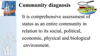 Community diagnosis
It is comprehensive assessment of
status as an entire community in
relation to its social, political,
economic, physical and biological
environment.
 