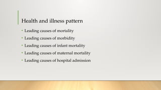 Health and illness pattern
• Leading causes of mortality
• Leading causes of morbidity
• Leading causes of infant mortality
• Leading causes of maternal mortality
• Leading causes of hospital admission
 