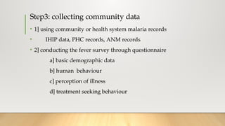 Step3: collecting community data
• 1] using community or health system malaria records
• IHIP data, PHC records, ANM records
• 2] conducting the fever survey through questionnaire
a] basic demographic data
b] human behaviour
c] perception of illness
d] treatment seeking behaviour
 