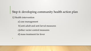 Step 6: developing community health action plan
1] Health intervention
a] case management
b] anti adult and anti larval measures
c]other vector control measures
d] mass treatment for fever
•
 