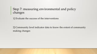 Step 7: measuring environmental and policy
changes
1] Evaluate the success of the interventions
2] Community level indicator data to know the extent of community
making changes
 