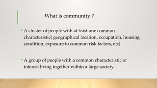 What is community ?
• A cluster of people with at least one common
characteristic( geographical location, occupation, housing
condition, exposure to common risk factors, etc).
• A group of people with a common characteristic or
interest living together within a large society.
 