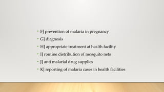• F] prevention of malaria in pregnancy
• G] diagnosis
• H] appropriate treatment at health facility
• I] routine distribution of mosquito nets
• J] anti malarial drug supplies
• K] reporting of malaria cases in health facilities
 